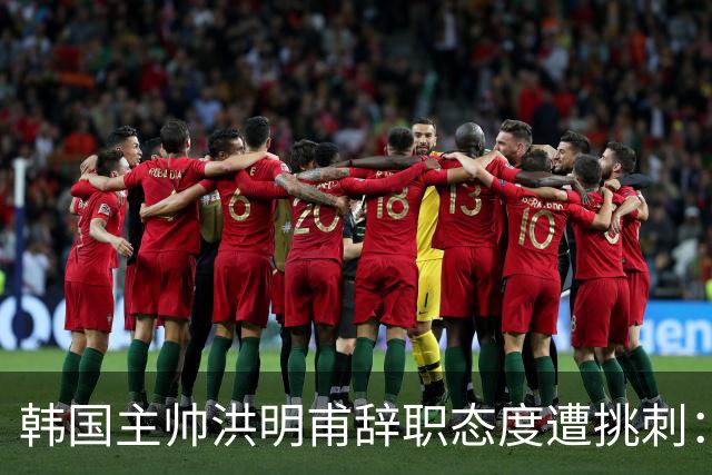韩国主帅洪明甫辞职态度遭挑刺：没说对不起+离场时手插兜